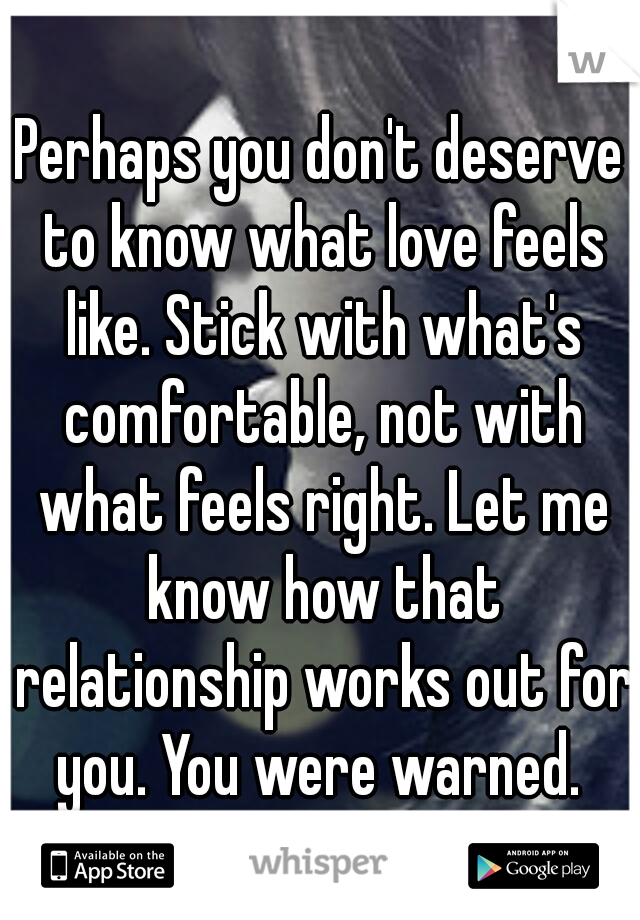 Perhaps you don't deserve to know what love feels like. Stick with what's comfortable, not with what feels right. Let me know how that relationship works out for you. You were warned. 