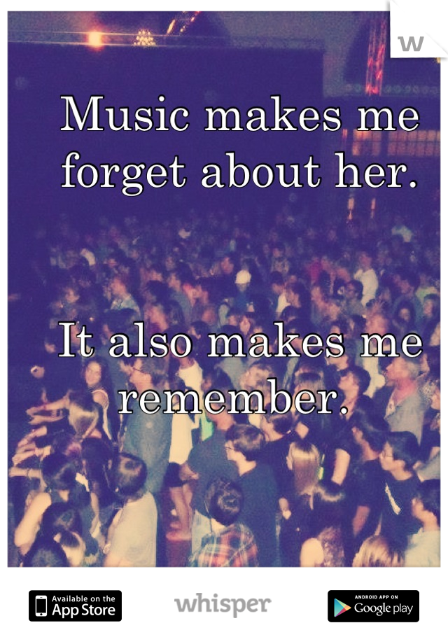 Music makes me forget about her. 


It also makes me remember. 