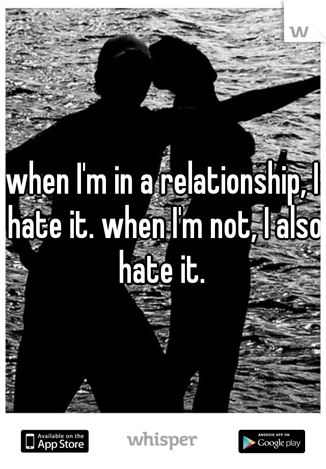 when I'm in a relationship, I hate it. when I'm not, I also hate it. 
