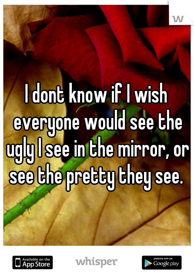 I dont know if I wish everyone would see the ugly I see in the mirror, or see the pretty they see. 