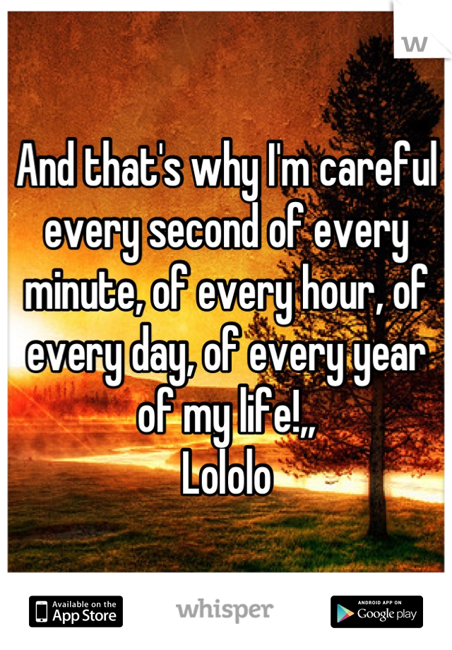 And that's why I'm careful every second of every minute, of every hour, of every day, of every year of my life!,,
Lololo