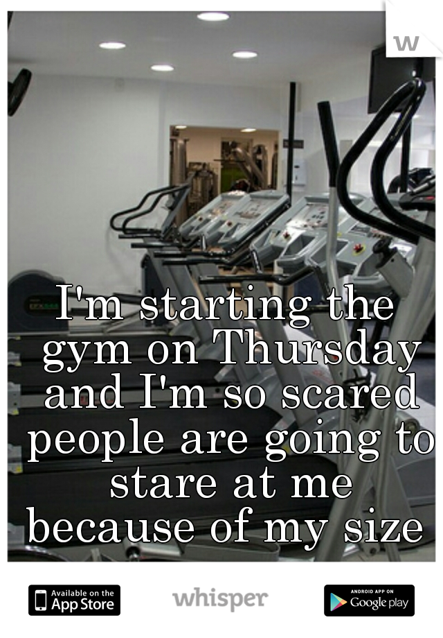I'm starting the gym on Thursday and I'm so scared people are going to stare at me because of my size 