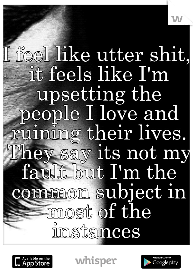 I feel like utter shit, it feels like I'm upsetting the people I love and ruining their lives. They say its not my fault but I'm the common subject in most of the instances 