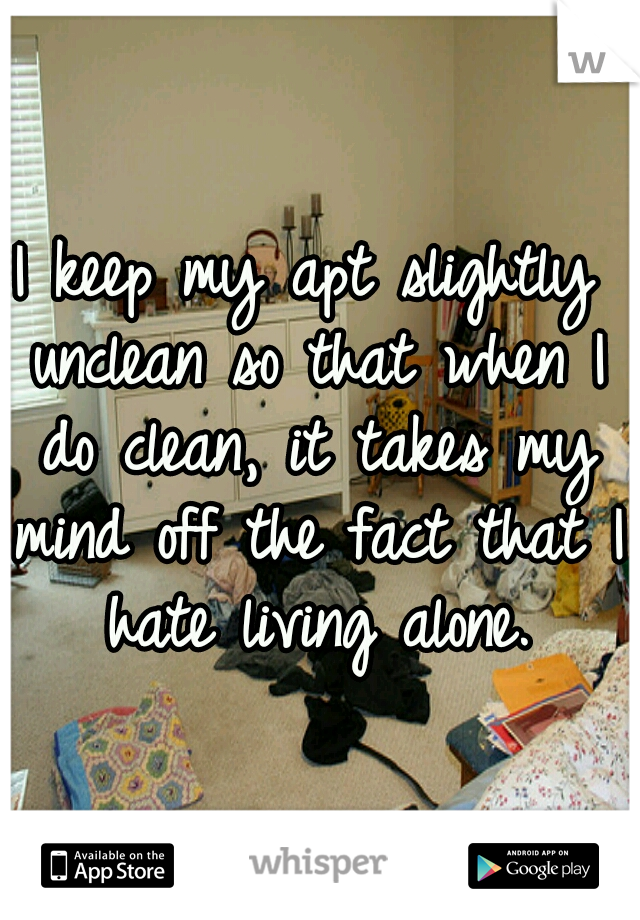 I keep my apt slightly unclean so that when I do clean, it takes my mind off the fact that I hate living alone.