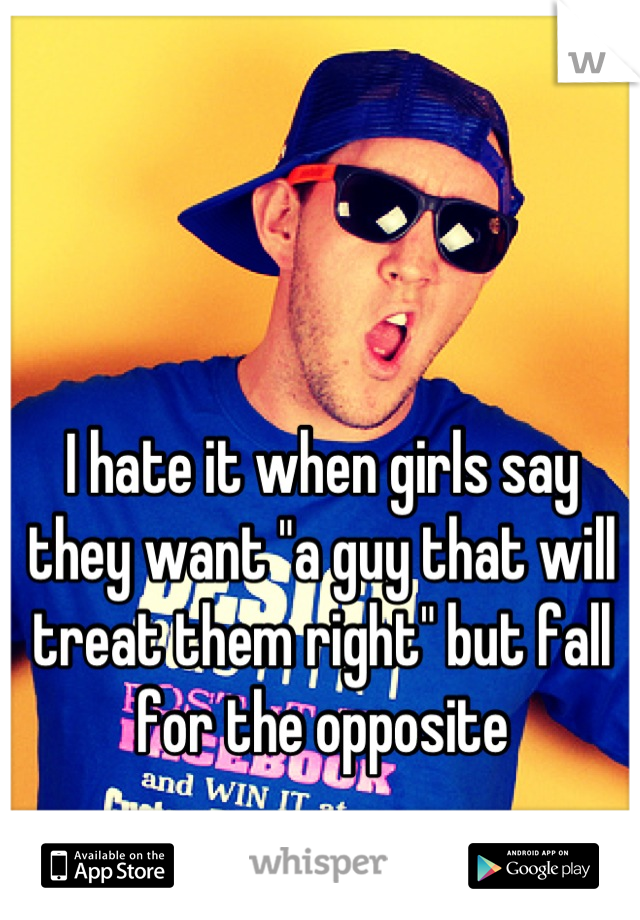 I hate it when girls say they want "a guy that will treat them right" but fall for the opposite