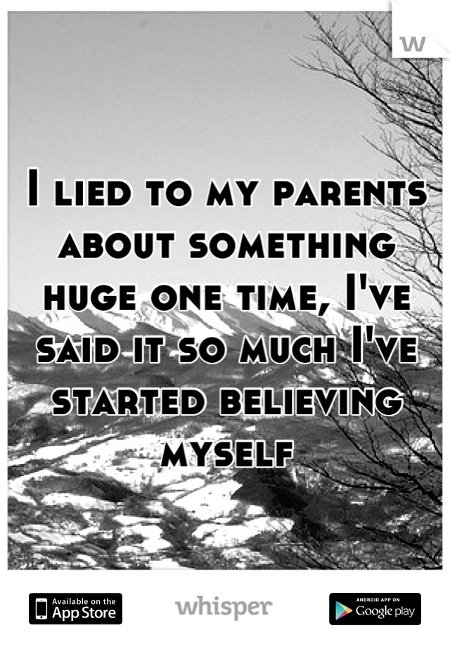 I lied to my parents about something huge one time, I've said it so much I've started believing myself
