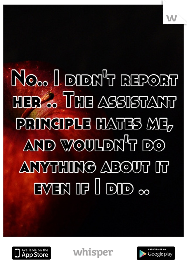 No.. I didn't report her .. The assistant principle hates me, and wouldn't do anything about it even if I did .. 