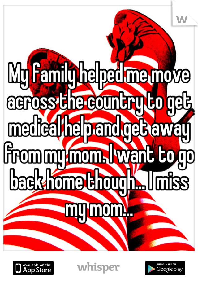 My family helped me move across the country to get medical help and get away from my mom. I want to go back home though... I miss my mom...