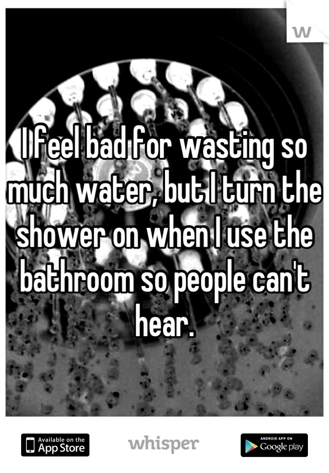 I feel bad for wasting so much water, but I turn the shower on when I use the bathroom so people can't hear.