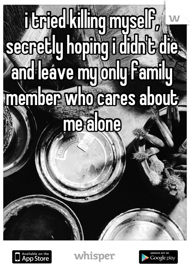 i tried killing myself, secretly hoping i didn't die and leave my only family member who cares about me alone