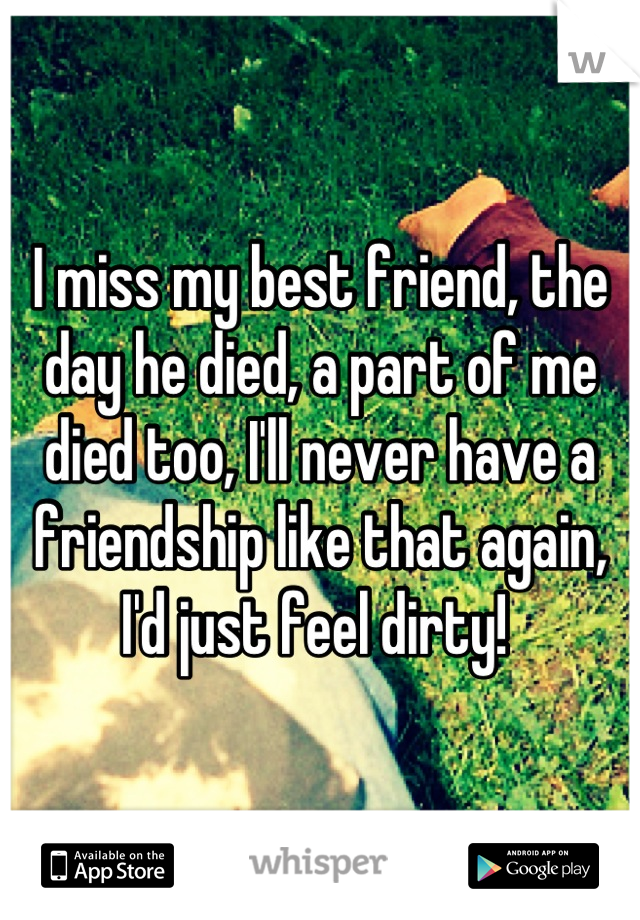 I miss my best friend, the day he died, a part of me died too, I'll never have a friendship like that again, I'd just feel dirty! 