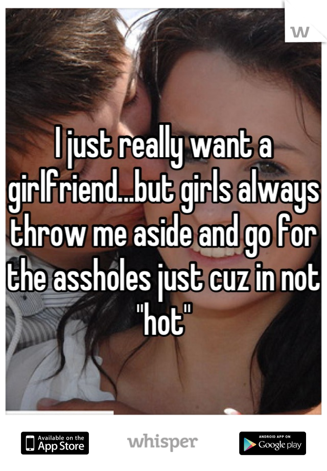 I just really want a girlfriend...but girls always throw me aside and go for the assholes just cuz in not "hot"