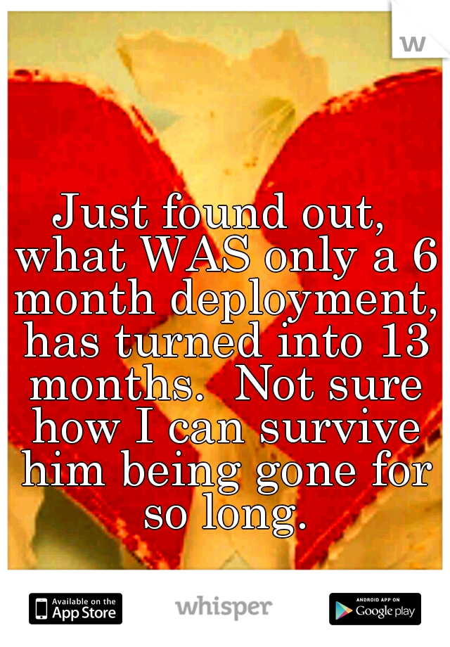 Just found out, what WAS only a 6 month deployment, has turned into 13 months.  Not sure how I can survive him being gone for so long.