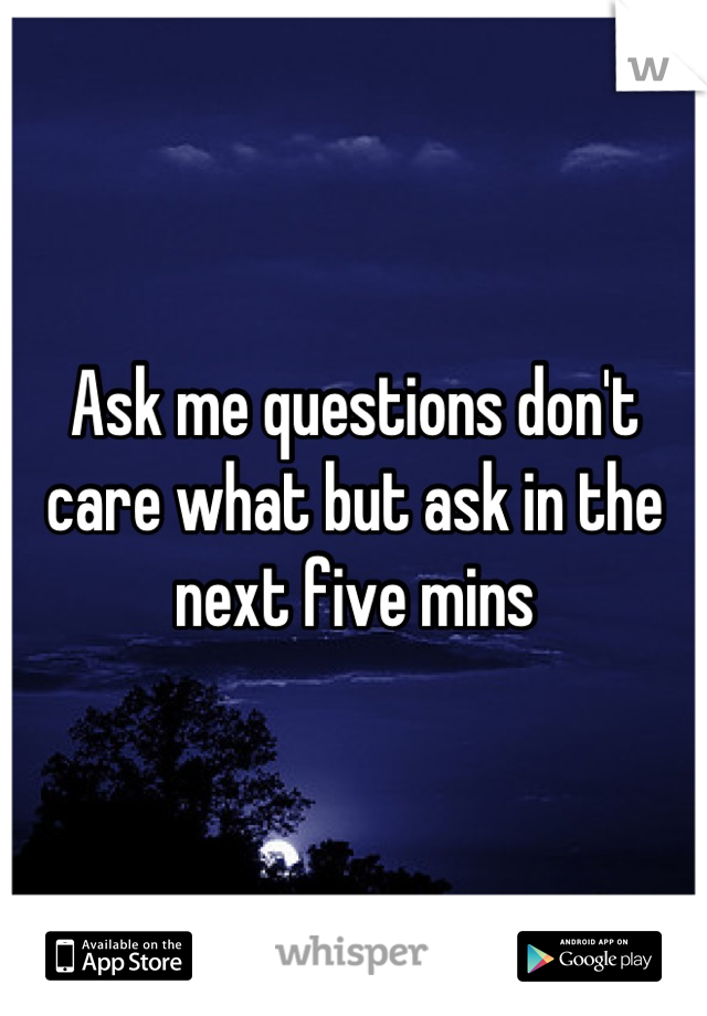 Ask me questions don't care what but ask in the next five mins