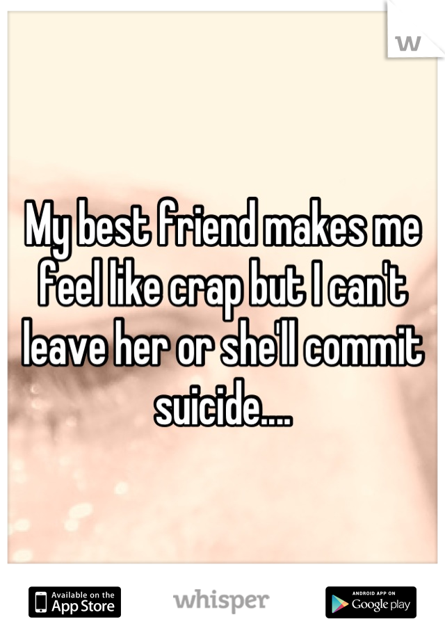 My best friend makes me feel like crap but I can't leave her or she'll commit suicide....