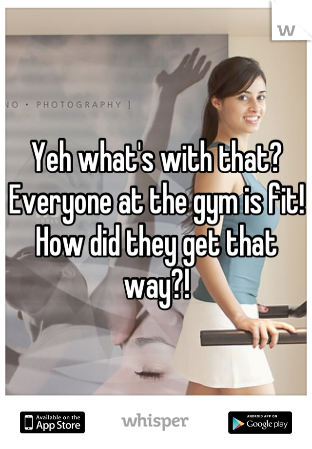 Yeh what's with that?
Everyone at the gym is fit! How did they get that way?!