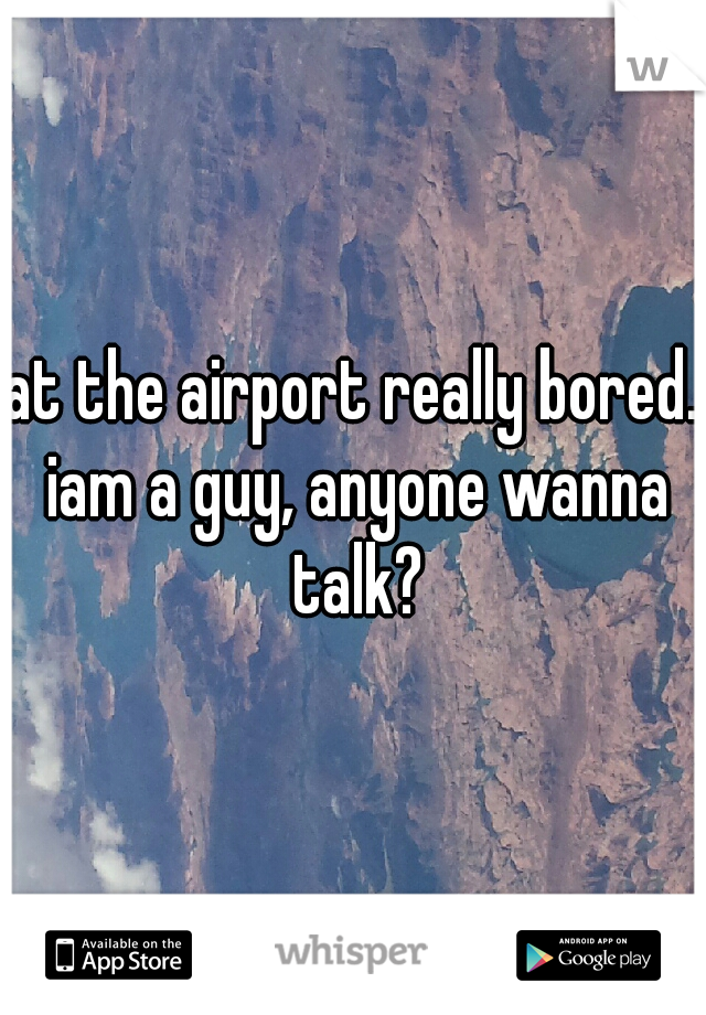 at the airport really bored. iam a guy, anyone wanna talk?