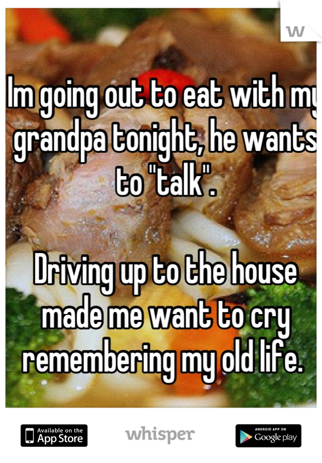 Im going out to eat with my grandpa tonight, he wants to "talk". 

Driving up to the house made me want to cry remembering my old life. 