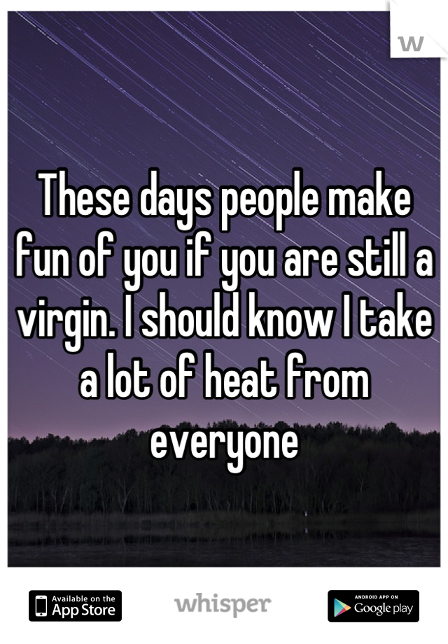 These days people make fun of you if you are still a virgin. I should know I take a lot of heat from everyone