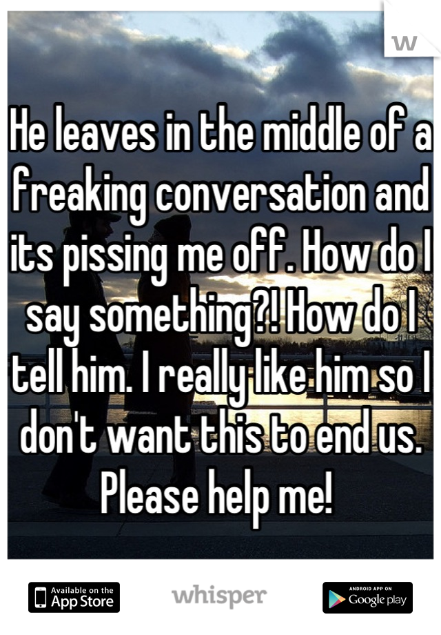 He leaves in the middle of a freaking conversation and its pissing me off. How do I say something?! How do I tell him. I really like him so I don't want this to end us. Please help me! 