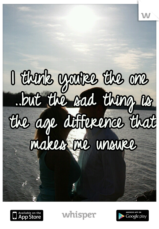 I think you're the one ..but the sad thing is the age difference that makes me unsure
