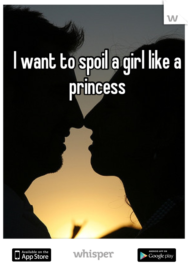 I want to spoil a girl like a princess