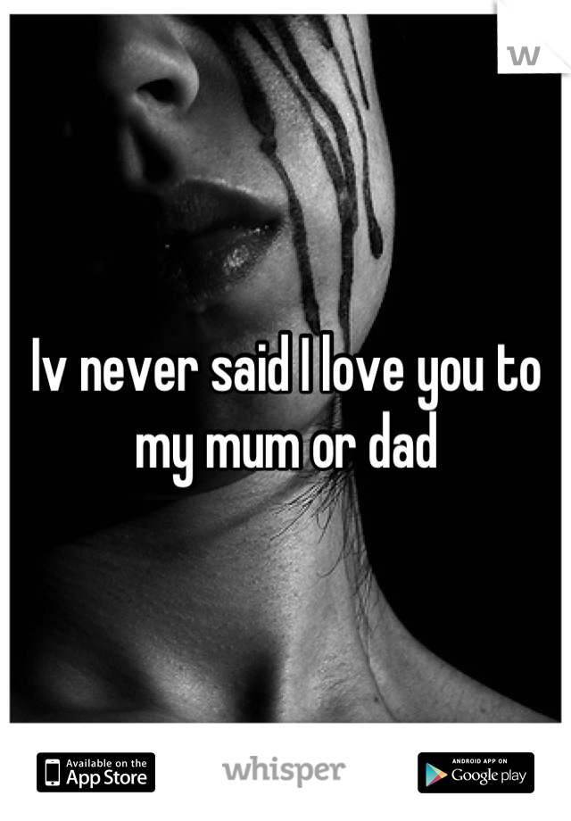 Iv never said I love you to my mum or dad