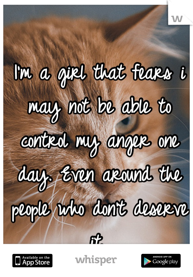 I'm a girl that fears i may not be able to control my anger one day. Even around the people who don't deserve it..