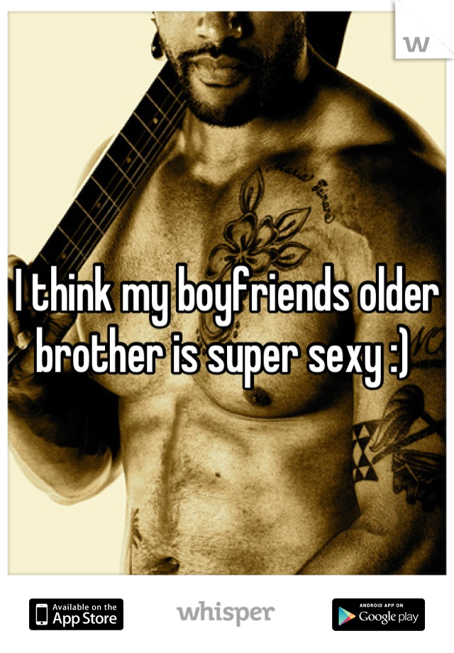 I think my boyfriends older brother is super sexy :) 