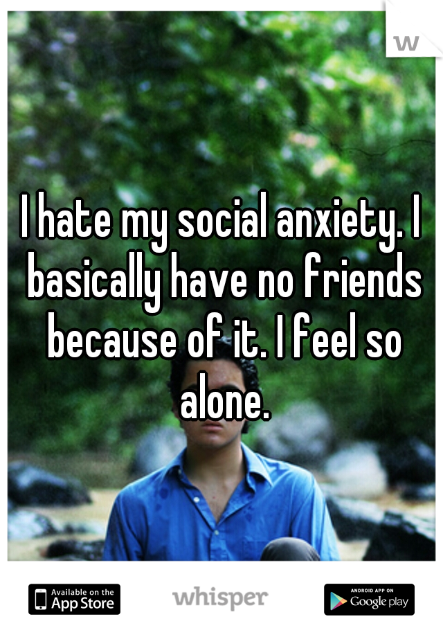 I hate my social anxiety. I basically have no friends because of it. I feel so alone.