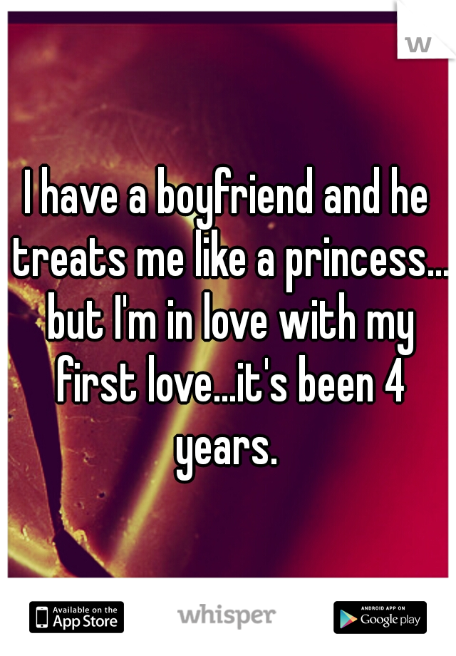 I have a boyfriend and he treats me like a princess... but I'm in love with my first love...it's been 4 years. 