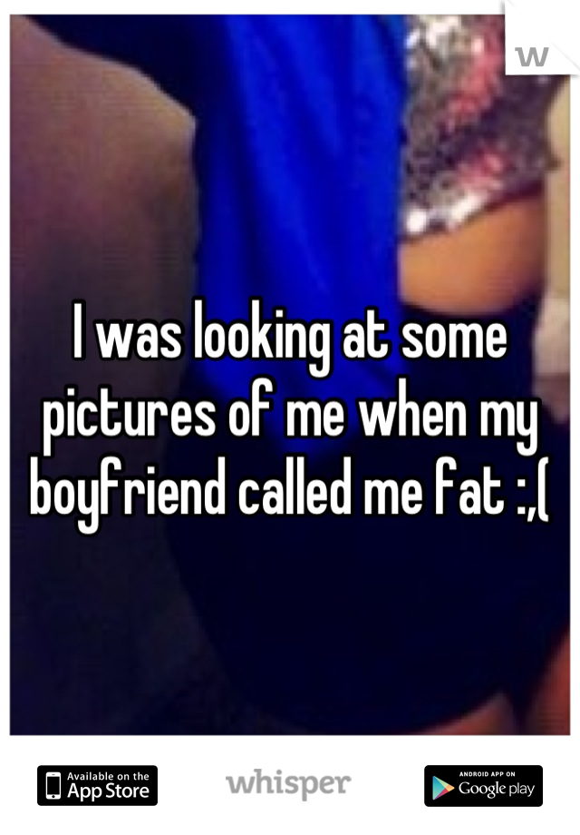 I was looking at some pictures of me when my boyfriend called me fat :,(