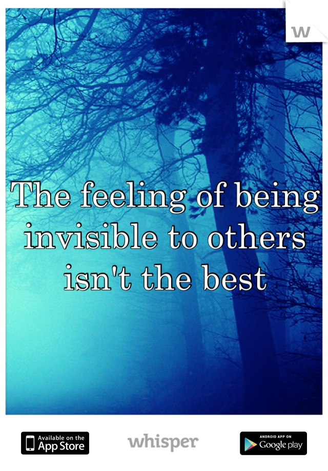 The feeling of being invisible to others isn't the best