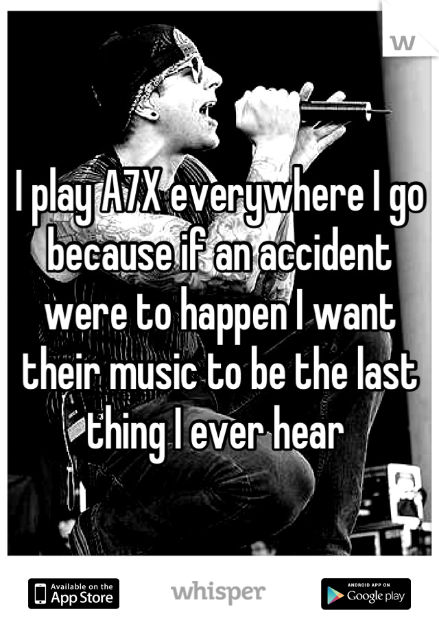 I play A7X everywhere I go because if an accident were to happen I want their music to be the last thing I ever hear 