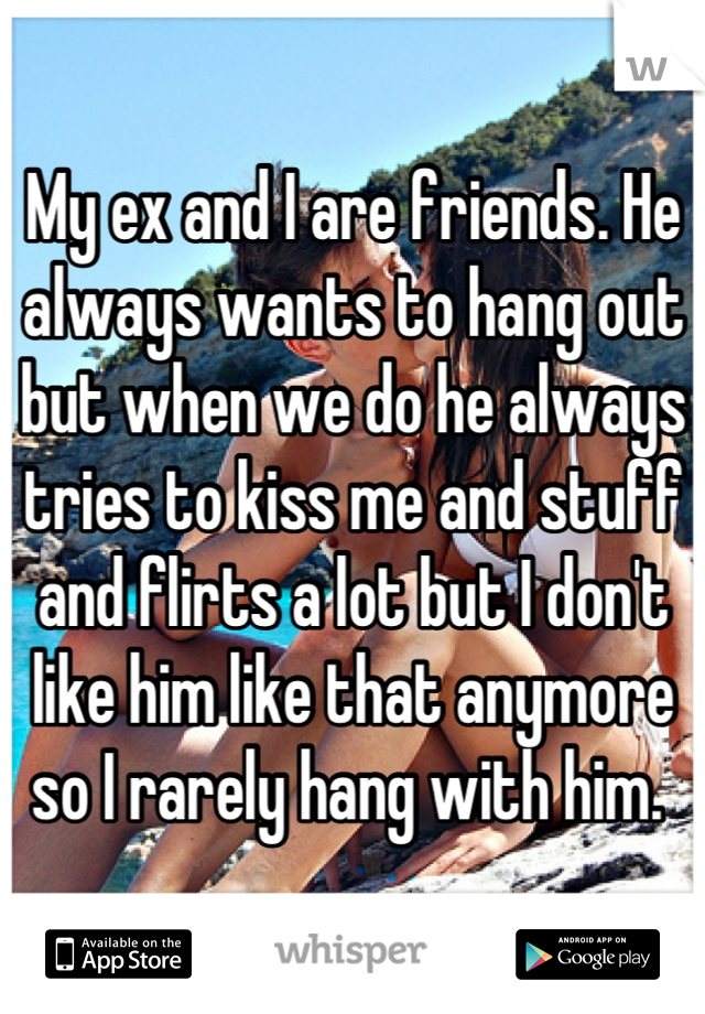 My ex and I are friends. He always wants to hang out but when we do he always tries to kiss me and stuff and flirts a lot but I don't like him like that anymore so I rarely hang with him. 