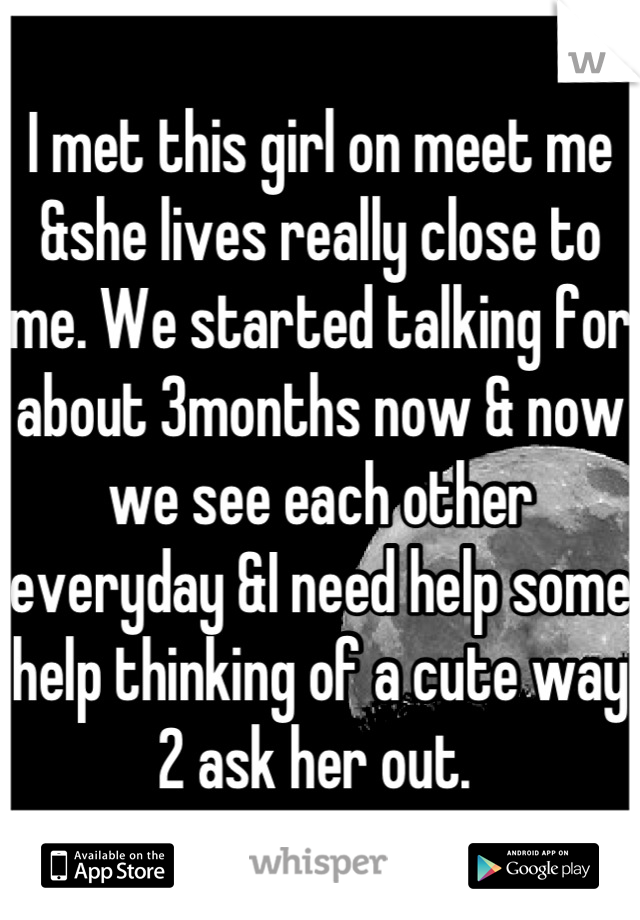 I met this girl on meet me &she lives really close to me. We started talking for about 3months now & now we see each other everyday &I need help some help thinking of a cute way 2 ask her out. 