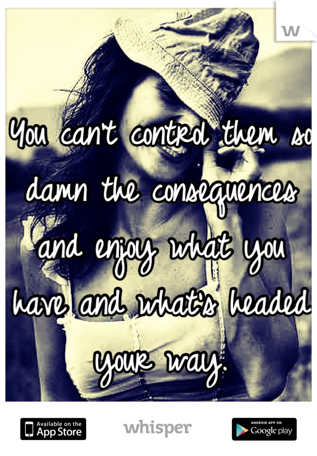 You can't control them so damn the consequences and enjoy what you have and what's headed your way.