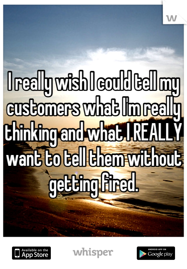 I really wish I could tell my customers what I'm really thinking and what I REALLY want to tell them without getting fired.
