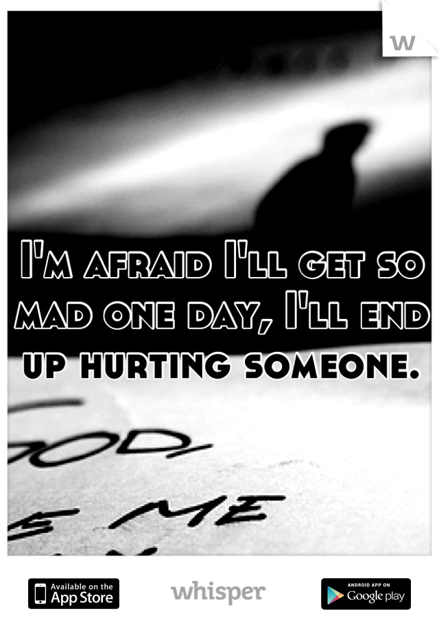 I'm afraid I'll get so mad one day, I'll end up hurting someone.