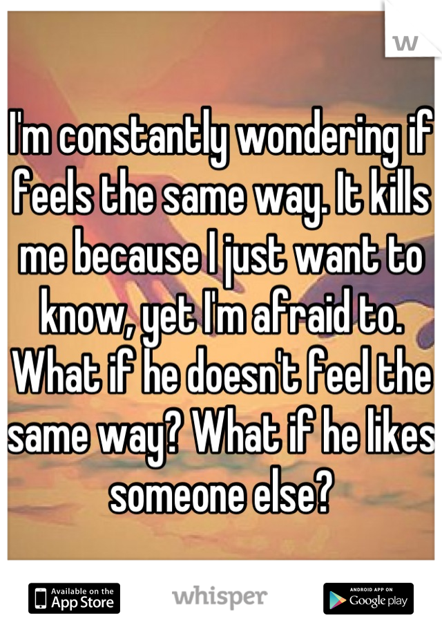 I'm constantly wondering if feels the same way. It kills me because I just want to know, yet I'm afraid to. What if he doesn't feel the same way? What if he likes someone else?