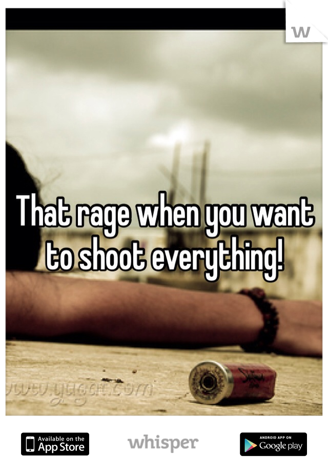 That rage when you want to shoot everything!