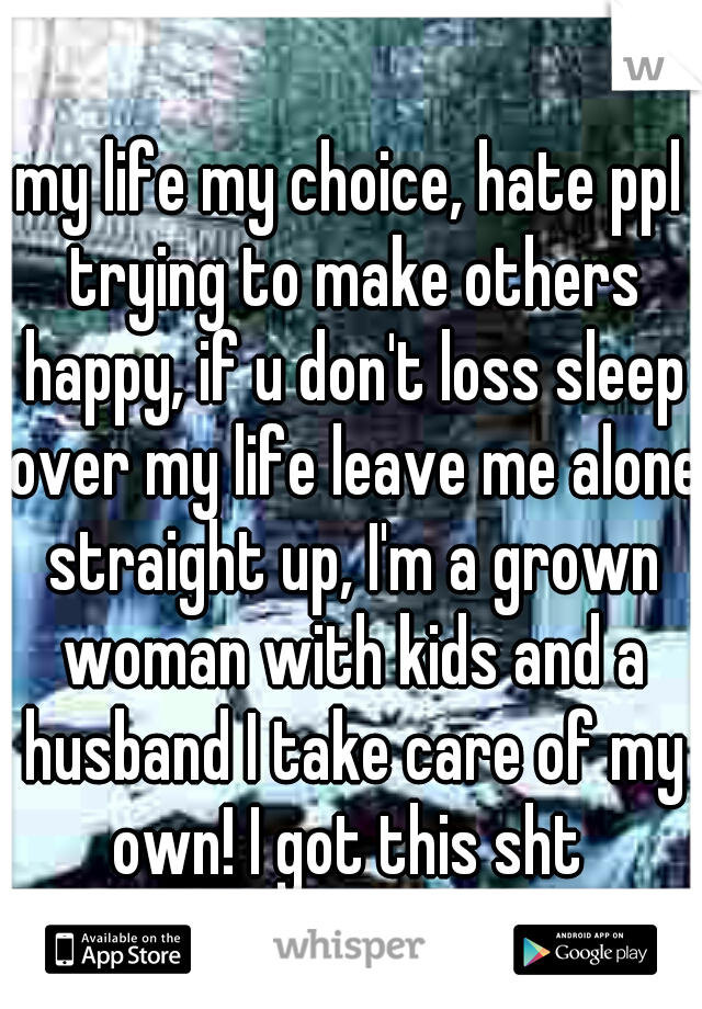 my life my choice, hate ppl trying to make others happy, if u don't loss sleep over my life leave me alone straight up, I'm a grown woman with kids and a husband I take care of my own! I got this sht 