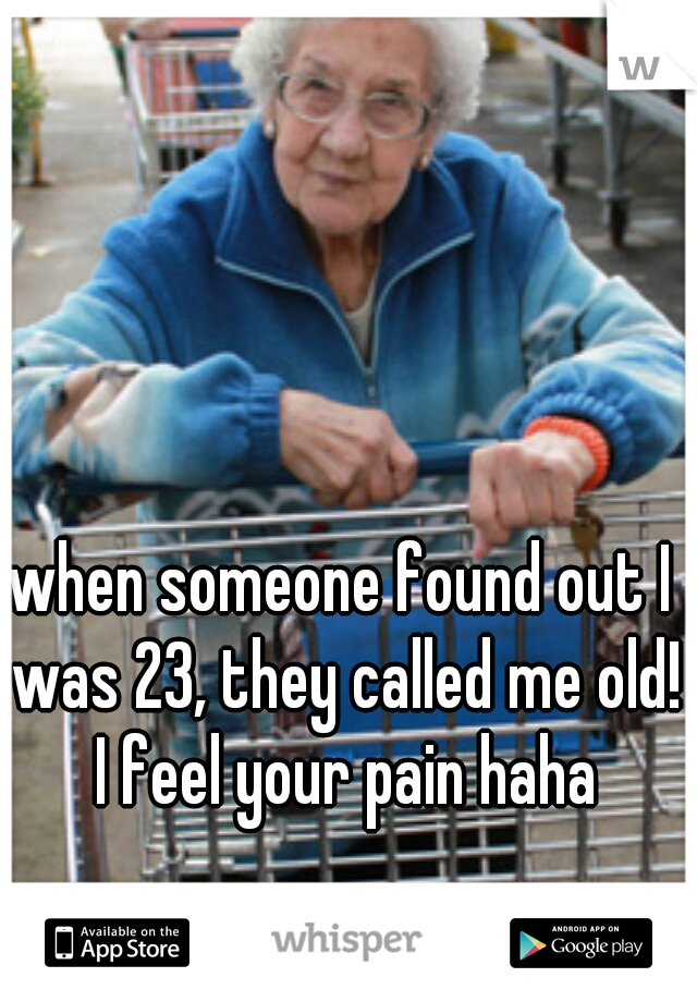 when someone found out I was 23, they called me old! I feel your pain haha