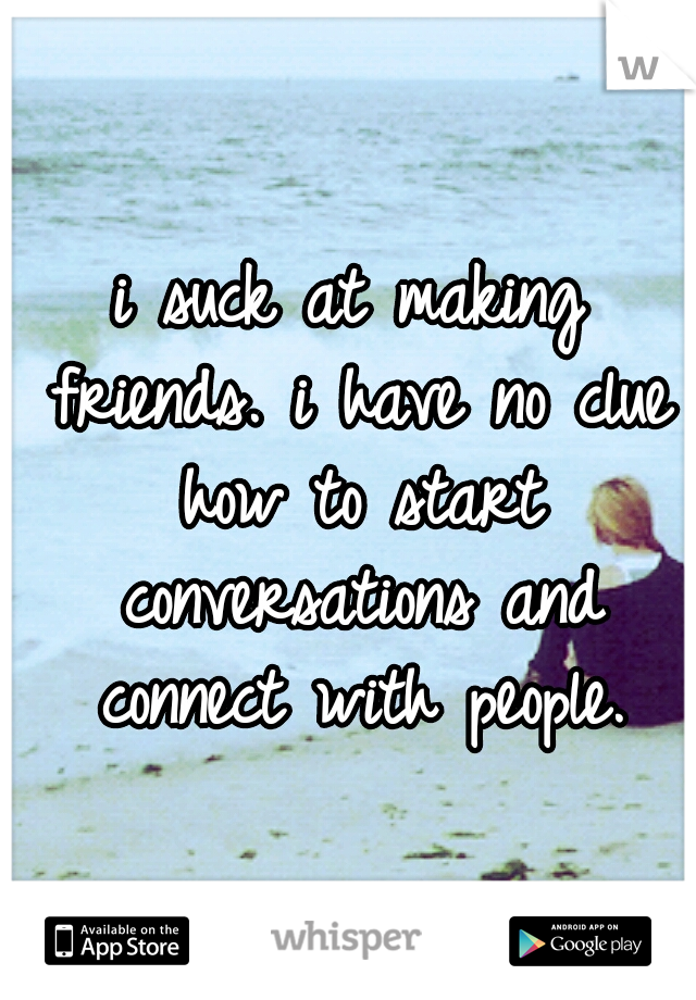 i suck at making friends. i have no clue how to start conversations and connect with people.