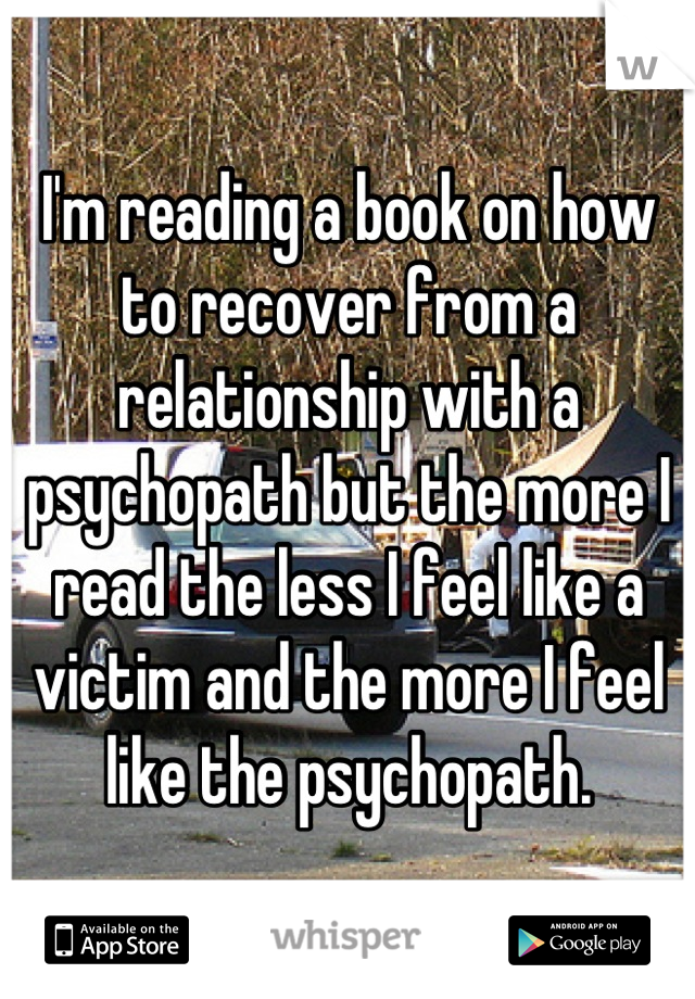 I'm reading a book on how to recover from a relationship with a psychopath but the more I read the less I feel like a victim and the more I feel like the psychopath.