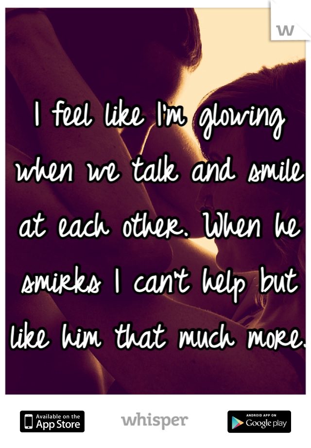 I feel like I'm glowing when we talk and smile at each other. When he smirks I can't help but like him that much more.