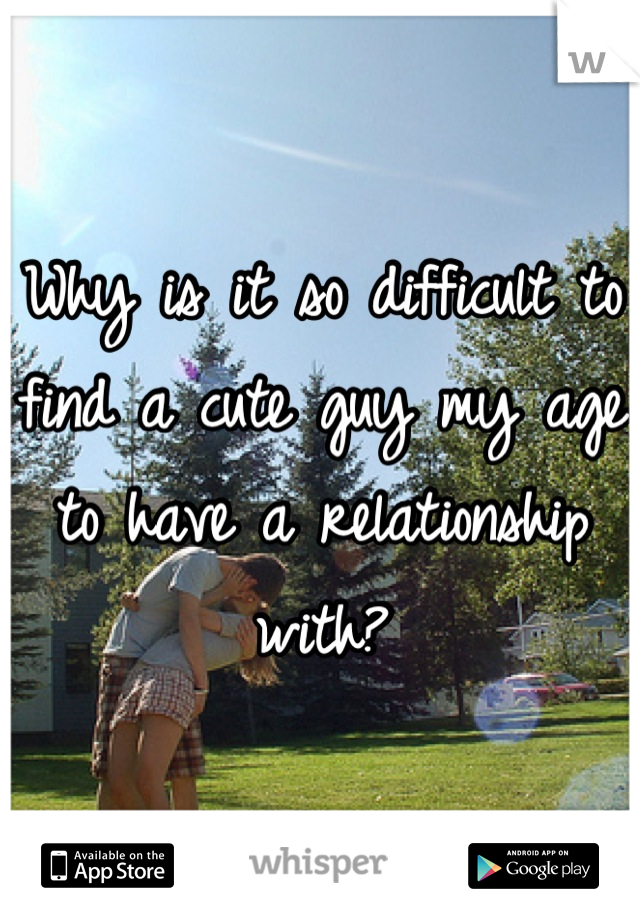 Why is it so difficult to find a cute guy my age to have a relationship with?