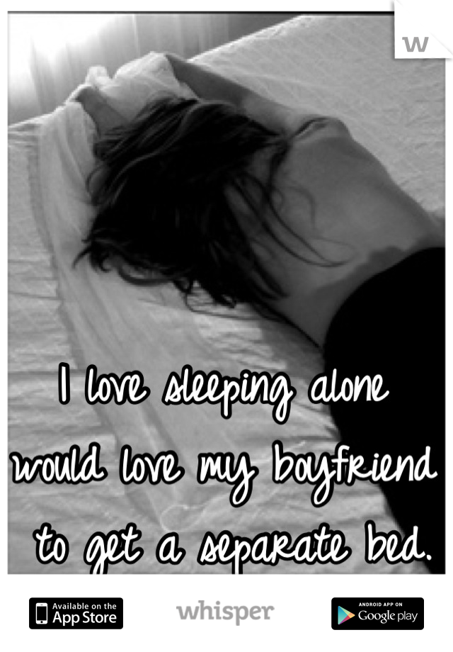 I love sleeping alone 
would love my boyfriend
 to get a separate bed. 