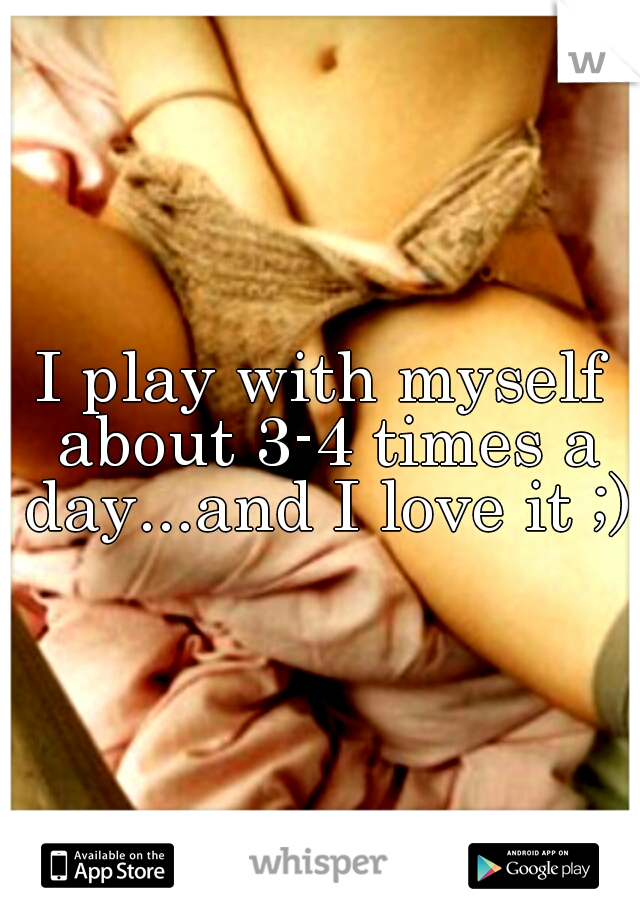 I play with myself about 3-4 times a day...and I love it ;)