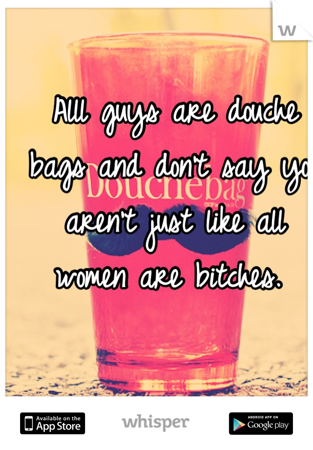 Alll guys are douche bags and don't say you aren't just like all women are bitches. 